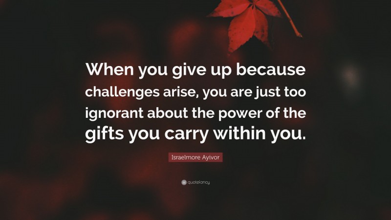 Israelmore Ayivor Quote: “When you give up because challenges arise, you are just too ignorant about the power of the gifts you carry within you.”