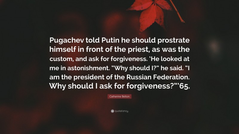 Catherine Belton Quote: “Pugachev told Putin he should prostrate himself in front of the priest, as was the custom, and ask for forgiveness. ‘He looked at me in astonishment. “Why should I?” he said. “I am the president of the Russian Federation. Why should I ask for forgiveness?”’65.”