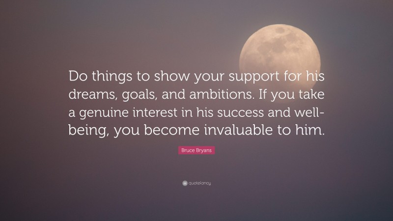 Bruce Bryans Quote: “Do things to show your support for his dreams, goals, and ambitions. If you take a genuine interest in his success and well-being, you become invaluable to him.”