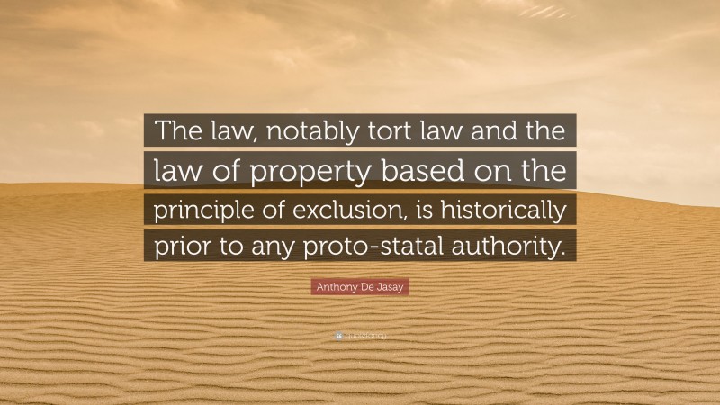 Anthony De Jasay Quote: “The law, notably tort law and the law of property based on the principle of exclusion, is historically prior to any proto-statal authority.”