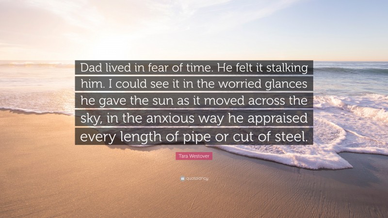 Tara Westover Quote: “Dad lived in fear of time. He felt it stalking him. I could see it in the worried glances he gave the sun as it moved across the sky, in the anxious way he appraised every length of pipe or cut of steel.”