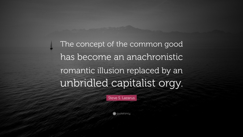Steve S. Lazarus Quote: “The concept of the common good has become an anachronistic romantic illusion replaced by an unbridled capitalist orgy.”