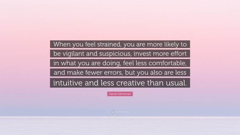 Daniel Kahneman Quote: “When you feel strained, you are more likely to be vigilant and suspicious, invest more effort in what you are doing, feel less comfortable, and make fewer errors, but you also are less intuitive and less creative than usual.”