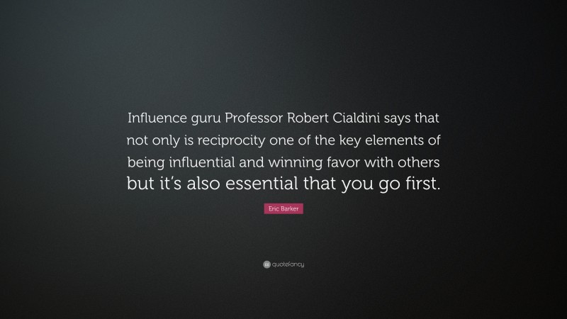 Eric Barker Quote: “Influence guru Professor Robert Cialdini says that not only is reciprocity one of the key elements of being influential and winning favor with others but it’s also essential that you go first.”