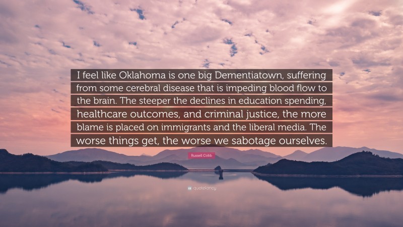 Russell Cobb Quote: “I feel like Oklahoma is one big Dementiatown, suffering from some cerebral disease that is impeding blood flow to the brain. The steeper the declines in education spending, healthcare outcomes, and criminal justice, the more blame is placed on immigrants and the liberal media. The worse things get, the worse we sabotage ourselves.”