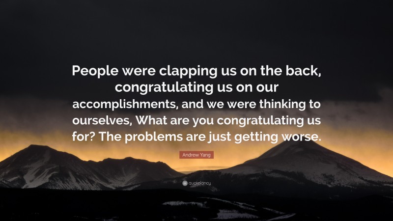 Andrew Yang Quote: “People were clapping us on the back, congratulating us on our accomplishments, and we were thinking to ourselves, What are you congratulating us for? The problems are just getting worse.”