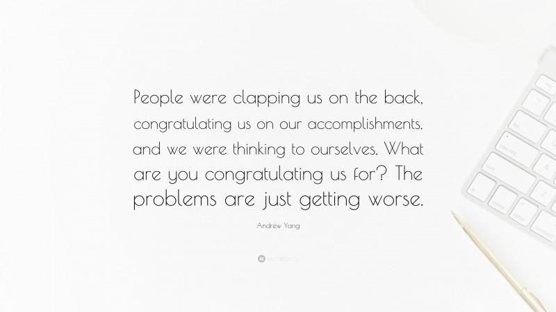 Andrew Yang Quote: “People were clapping us on the back, congratulating us on our accomplishments, and we were thinking to ourselves, What are you congratulating us for? The problems are just getting worse.”