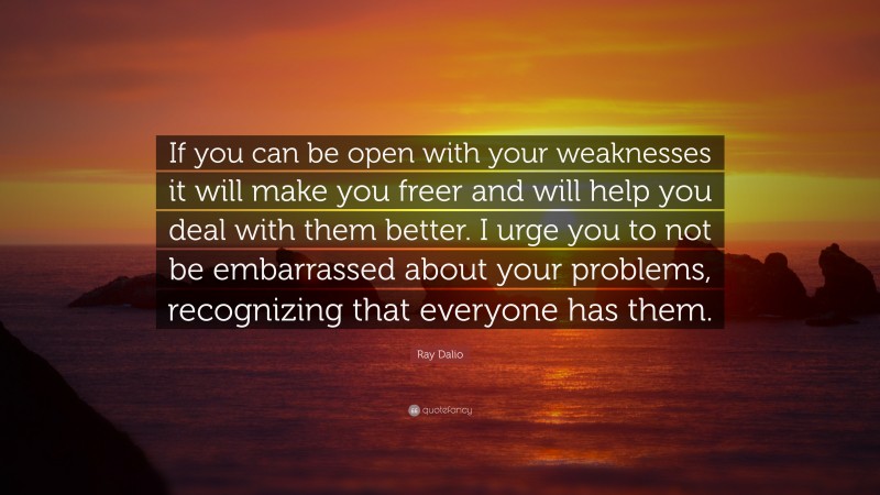 Ray Dalio Quote: “If you can be open with your weaknesses it will make you freer and will help you deal with them better. I urge you to not be embarrassed about your problems, recognizing that everyone has them.”