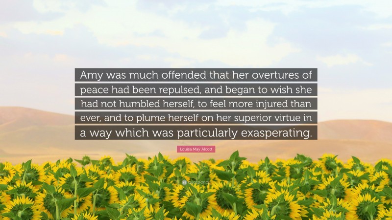 Louisa May Alcott Quote: “Amy was much offended that her overtures of peace had been repulsed, and began to wish she had not humbled herself, to feel more injured than ever, and to plume herself on her superior virtue in a way which was particularly exasperating.”