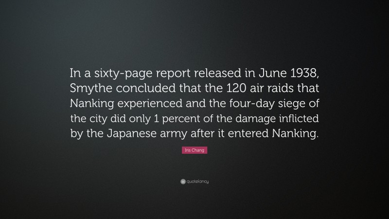 Iris Chang Quote: “In a sixty-page report released in June 1938, Smythe concluded that the 120 air raids that Nanking experienced and the four-day siege of the city did only 1 percent of the damage inflicted by the Japanese army after it entered Nanking.”