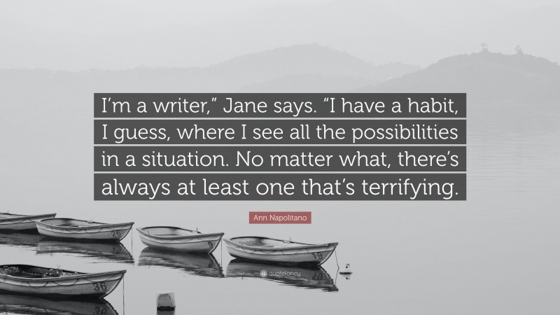 Ann Napolitano Quote: “I’m a writer,” Jane says. “I have a habit, I guess, where I see all the possibilities in a situation. No matter what, there’s always at least one that’s terrifying.”