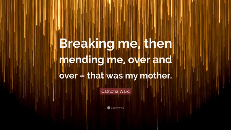 Catriona Ward Quote: “Breaking me, then mending me, over and over – that was my mother.”