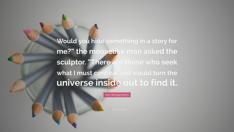 Erin Morgenstern Quote: “Would you hide something in a story for me?” the mouselike man asked the sculptor. “There are those who seek what I must conceal and would turn the universe inside out to find it.”