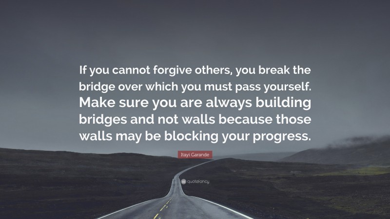 Itayi Garande Quote: “If you cannot forgive others, you break the bridge over which you must pass yourself. Make sure you are always building bridges and not walls because those walls may be blocking your progress.”