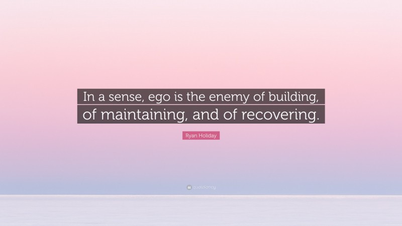 Ryan Holiday Quote: “In a sense, ego is the enemy of building, of maintaining, and of recovering.”