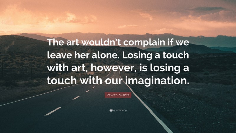 Pawan Mishra Quote: “The art wouldn’t complain if we leave her alone. Losing a touch with art, however, is losing a touch with our imagination.”
