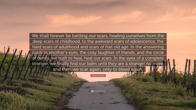 Srividya Srinivasan Quote: “We shall forever be battling our scars, healing ourselves from the deep scars of childhood, to the awkward scars of adolescence, the hard scars of adulthood and scars of frail old age. In the answering spark in another’s eyes, the cosy laughter of friends, and the circle of family, we rush to heal, heal our scars. In the eyes of a complete stranger, we finally find our balm until they are a stranger no more, and then we scar again, only to bleed again.”