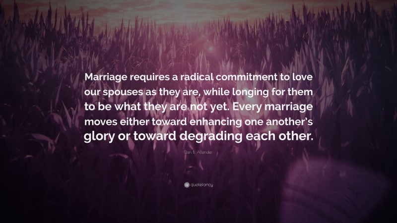 Dan B. Allender Quote: “Marriage requires a radical commitment to love our spouses as they are, while longing for them to be what they are not yet. Every marriage moves either toward enhancing one another’s glory or toward degrading each other.”