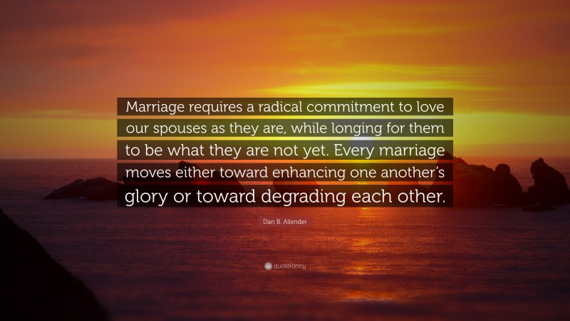 Dan B. Allender Quote: “Marriage requires a radical commitment to love our spouses as they are, while longing for them to be what they are not yet. Every marriage moves either toward enhancing one another’s glory or toward degrading each other.”