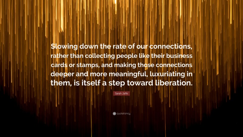 Sarah Jaffe Quote: “Slowing down the rate of our connections, rather than collecting people like their business cards or stamps, and making those connections deeper and more meaningful, luxuriating in them, is itself a step toward liberation.”