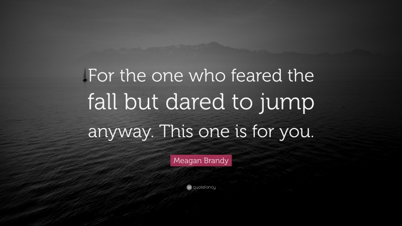 Meagan Brandy Quote: “For the one who feared the fall but dared to jump anyway. This one is for you.”