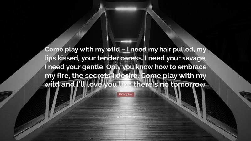 Melody Lee Quote: “Come play with my wild – I need my hair pulled, my lips kissed, your tender caress. I need your savage, I need your gentle. Only you know how to embrace my fire, the secrets I desire. Come play with my wild and I’ll love you like there’s no tomorrow.”