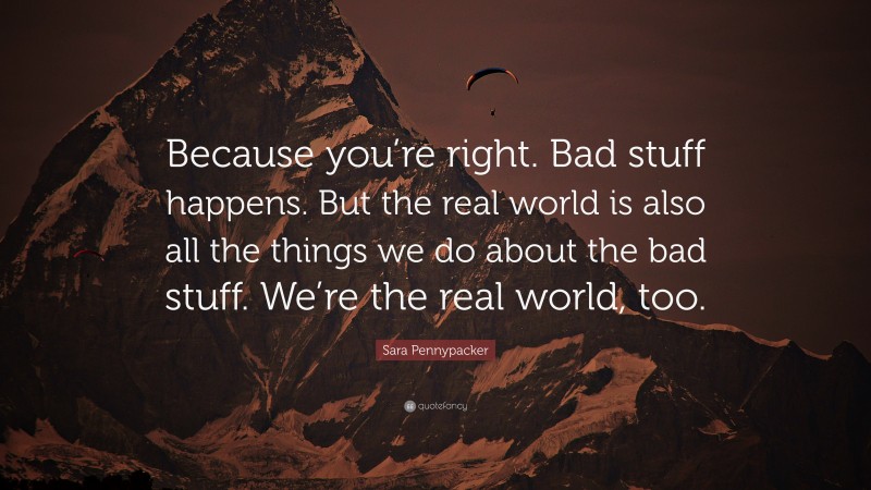 Sara Pennypacker Quote: “Because you’re right. Bad stuff happens. But the real world is also all the things we do about the bad stuff. We’re the real world, too.”