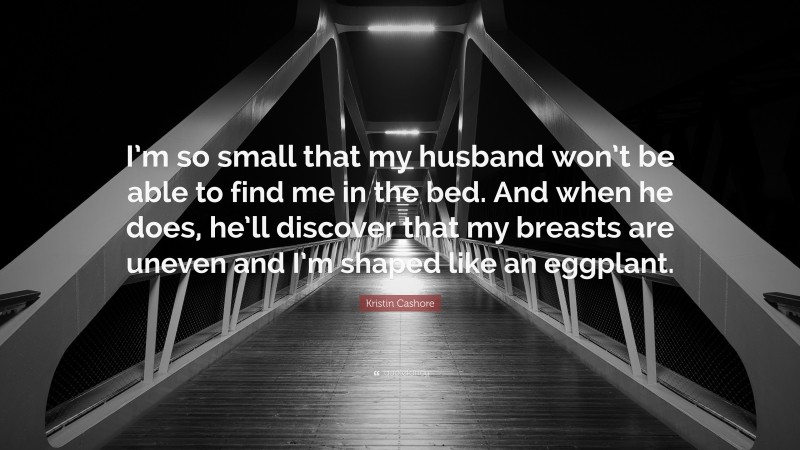 Kristin Cashore Quote: “I’m so small that my husband won’t be able to find me in the bed. And when he does, he’ll discover that my breasts are uneven and I’m shaped like an eggplant.”