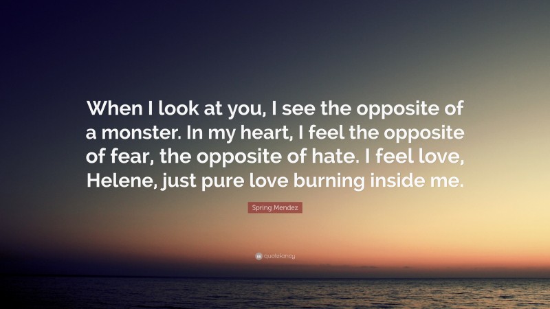 Spring Mendez Quote: “When I look at you, I see the opposite of a monster. In my heart, I feel the opposite of fear, the opposite of hate. I feel love, Helene, just pure love burning inside me.”