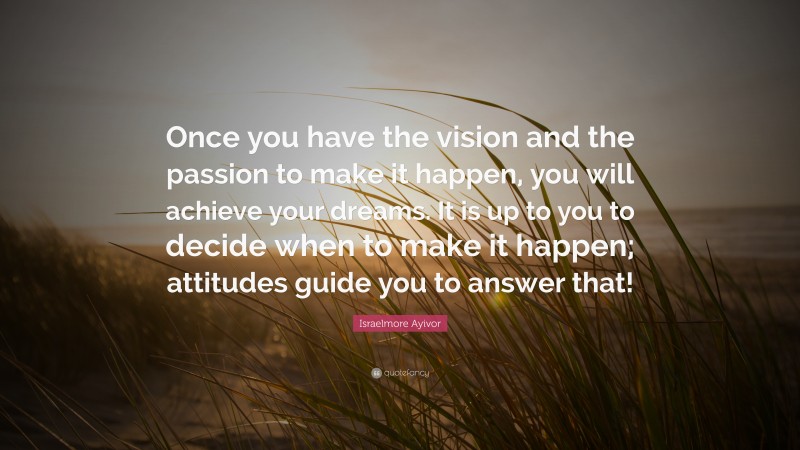 Israelmore Ayivor Quote: “Once you have the vision and the passion to make it happen, you will achieve your dreams. It is up to you to decide when to make it happen; attitudes guide you to answer that!”