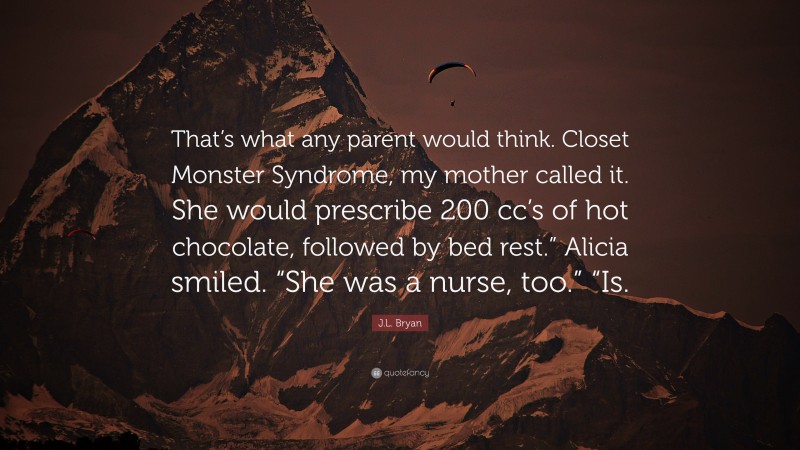 J.L. Bryan Quote: “That’s what any parent would think. Closet Monster Syndrome, my mother called it. She would prescribe 200 cc’s of hot chocolate, followed by bed rest.” Alicia smiled. “She was a nurse, too.” “Is.”