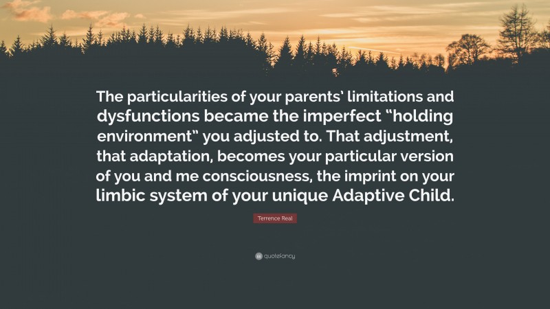 Terrence Real Quote: “The particularities of your parents’ limitations and dysfunctions became the imperfect “holding environment” you adjusted to. That adjustment, that adaptation, becomes your particular version of you and me consciousness, the imprint on your limbic system of your unique Adaptive Child.”