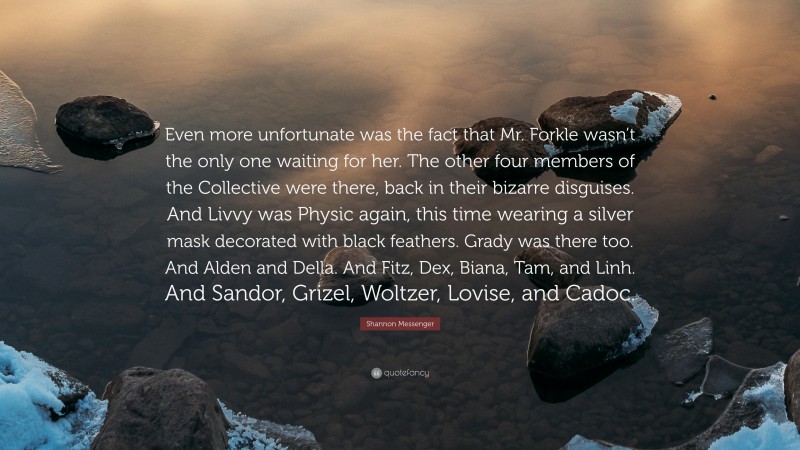 Shannon Messenger Quote: “Even more unfortunate was the fact that Mr. Forkle wasn’t the only one waiting for her. The other four members of the Collective were there, back in their bizarre disguises. And Livvy was Physic again, this time wearing a silver mask decorated with black feathers. Grady was there too. And Alden and Della. And Fitz, Dex, Biana, Tam, and Linh. And Sandor, Grizel, Woltzer, Lovise, and Cadoc.”