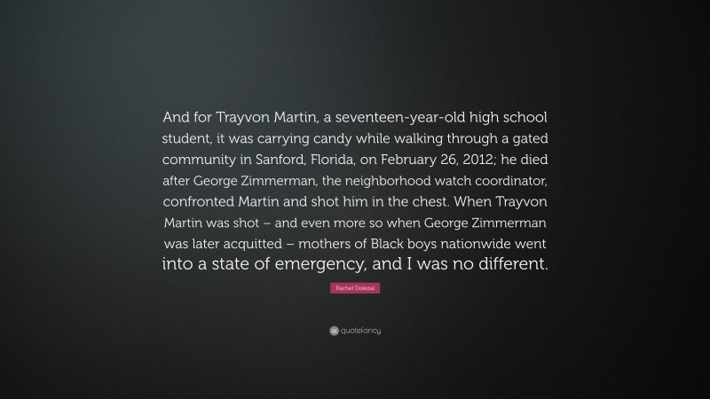 Rachel Dolezal Quote: “And for Trayvon Martin, a seventeen-year-old high school student, it was carrying candy while walking through a gated community in Sanford, Florida, on February 26, 2012; he died after George Zimmerman, the neighborhood watch coordinator, confronted Martin and shot him in the chest. When Trayvon Martin was shot – and even more so when George Zimmerman was later acquitted – mothers of Black boys nationwide went into a state of emergency, and I was no different.”