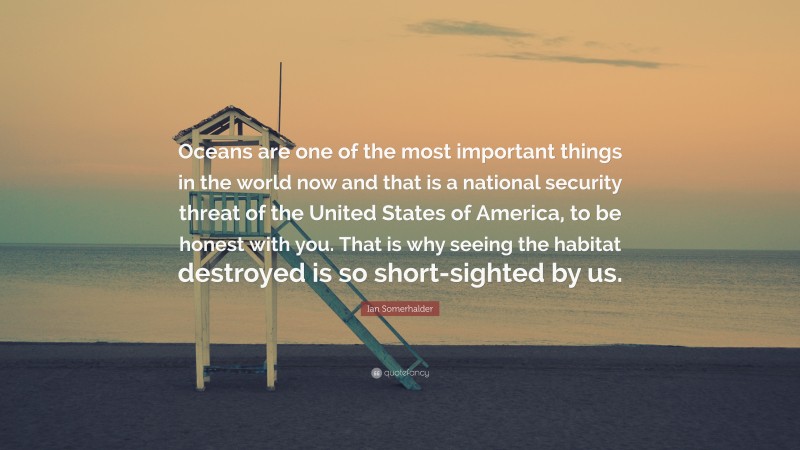 Ian Somerhalder Quote: “Oceans are one of the most important things in the world now and that is a national security threat of the United States of America, to be honest with you. That is why seeing the habitat destroyed is so short-sighted by us.”