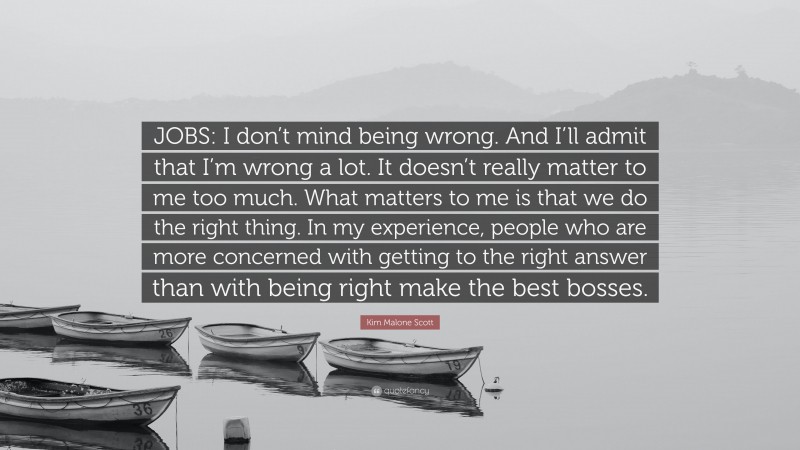 Kim Malone Scott Quote: “JOBS: I don’t mind being wrong. And I’ll admit that I’m wrong a lot. It doesn’t really matter to me too much. What matters to me is that we do the right thing. In my experience, people who are more concerned with getting to the right answer than with being right make the best bosses.”