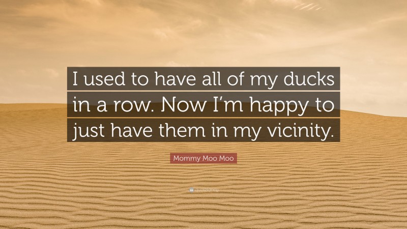 Mommy Moo Moo Quote: “I used to have all of my ducks in a row. Now I’m happy to just have them in my vicinity.”