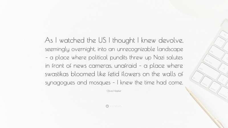 Olivia Hawker Quote: “As I watched the US I thought I knew devolve, seemingly overnight, into an unrecognizable landscape – a place where political pundits threw up Nazi salutes in front of news cameras, unafraid – a place where swastikas bloomed like fetid flowers on the walls of synagogues and mosques – I knew the time had come.”