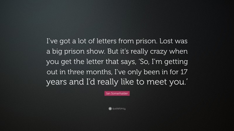 Ian Somerhalder Quote: “I’ve got a lot of letters from prison. Lost was a big prison show. But it’s really crazy when you get the letter that says, ‘So, I’m getting out in three months, I’ve only been in for 17 years and I’d really like to meet you.’”