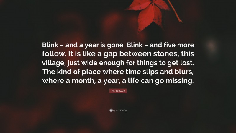 V.E. Schwab Quote: “Blink – and a year is gone. Blink – and five more follow. It is like a gap between stones, this village, just wide enough for things to get lost. The kind of place where time slips and blurs, where a month, a year, a life can go missing.”