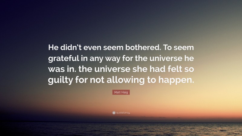 Matt Haig Quote: “He didn’t even seem bothered. To seem grateful in any way for the universe he was in. the universe she had felt so guilty for not allowing to happen.”