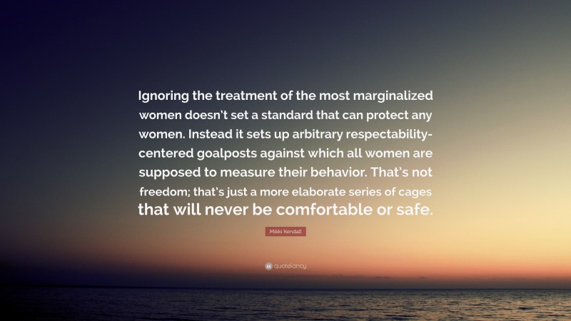 Mikki Kendall Quote: “Ignoring the treatment of the most marginalized women doesn’t set a standard that can protect any women. Instead it sets up arbitrary respectability-centered goalposts against which all women are supposed to measure their behavior. That’s not freedom; that’s just a more elaborate series of cages that will never be comfortable or safe.”