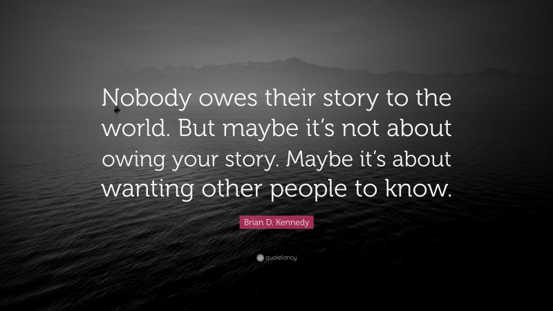 Brian D. Kennedy Quote: “Nobody owes their story to the world. But maybe it’s not about owing your story. Maybe it’s about wanting other people to know.”
