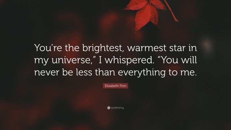 Elizabeth Finn Quote: “You’re the brightest, warmest star in my universe,” I whispered. “You will never be less than everything to me.”