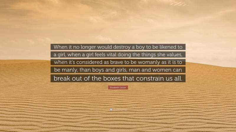 Elizabeth Lesser Quote: “When it no longer would destroy a boy to be likened to a girl, when a girl feels vital doing the things she values, when it’s considered as brave to be womanly as it is to be manly, than boys and girls, man and women can break out of the boxes that constrain us all.”