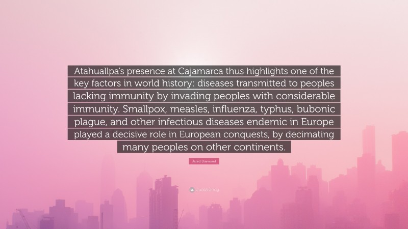 Jared Diamond Quote: “Atahuallpa’s presence at Cajamarca thus highlights one of the key factors in world history: diseases transmitted to peoples lacking immunity by invading peoples with considerable immunity. Smallpox, measles, influenza, typhus, bubonic plague, and other infectious diseases endemic in Europe played a decisive role in European conquests, by decimating many peoples on other continents.”