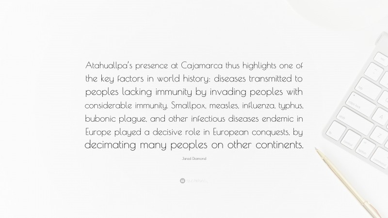 Jared Diamond Quote: “Atahuallpa’s presence at Cajamarca thus highlights one of the key factors in world history: diseases transmitted to peoples lacking immunity by invading peoples with considerable immunity. Smallpox, measles, influenza, typhus, bubonic plague, and other infectious diseases endemic in Europe played a decisive role in European conquests, by decimating many peoples on other continents.”