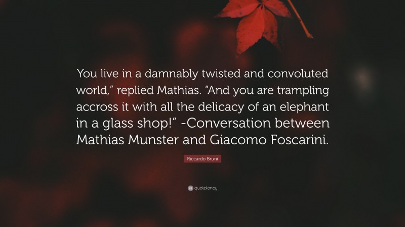 Riccardo Bruni Quote: “You live in a damnably twisted and convoluted world,” replied Mathias. “And you are trampling accross it with all the delicacy of an elephant in a glass shop!” -Conversation between Mathias Munster and Giacomo Foscarini.”