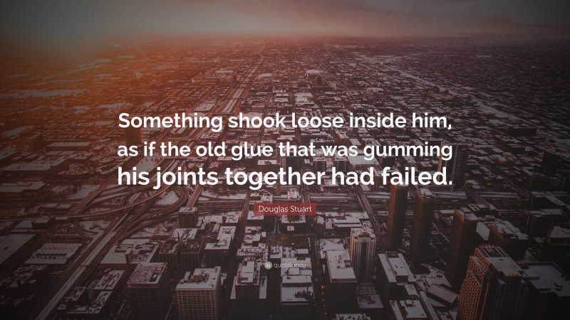 Douglas Stuart Quote: “Something shook loose inside him, as if the old glue that was gumming his joints together had failed.”