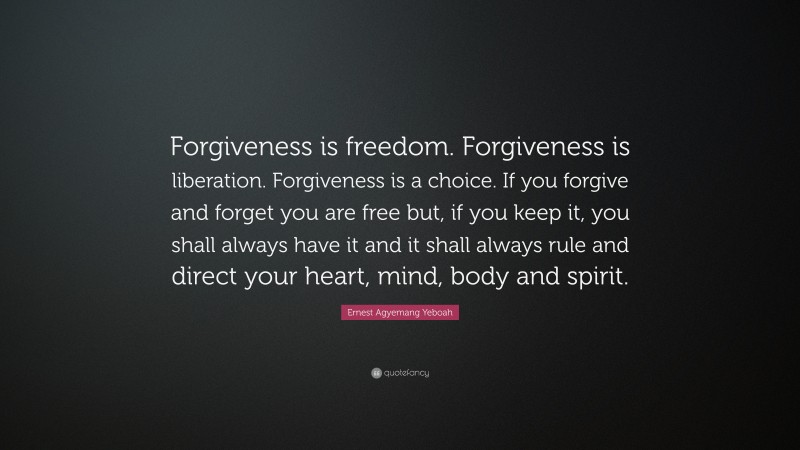 Ernest Agyemang Yeboah Quote: “Forgiveness is freedom. Forgiveness is liberation. Forgiveness is a choice. If you forgive and forget you are free but, if you keep it, you shall always have it and it shall always rule and direct your heart, mind, body and spirit.”